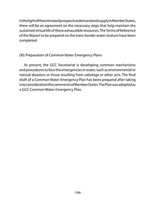 -104-
InthelightoftheestimatedprospectivedemandandsupplyinMemberStates,
there will be an agreement on the necessary steps that help maintain the
sustainedvirtuallifeoftheseexhaustibleresources.TheTermsofReference
of the Report to be prepared on the trans-border water stratum have been
completed.
(XI) Preparation of Common Water Emergency Plans
At present, the GCC Secretariat is developing common mechanisms
andprocedurestofacetheemergenciesinwater,suchasenvironmentalor
natural disasters or those resulting from sabotage or other acts. The final
draft of a Common Water Emergency Plan has been prepared after taking
intoconsiderationthecommentsofMemberStates.ThePlanwasadoptedas
a GCC Common Water Emergency Plan.
 