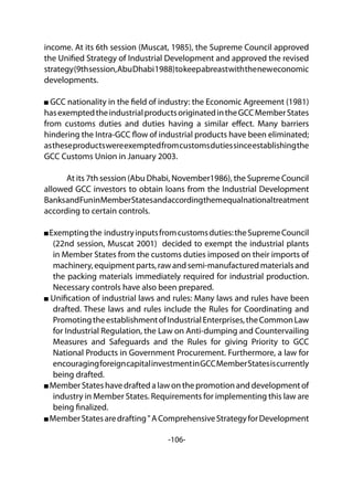 -106-
income. At its 6th session (Muscat, 1985), the Supreme Council approved
the Unified Strategy of Industrial Development and approved the revised
strategy(9thsession,AbuDhabi1988)tokeepabreastwiththeneweconomic
developments.
GCC nationality in the field of industry: the Economic Agreement (1981)
hasexemptedtheindustrialproductsoriginatedintheGCCMemberStates
from customs duties and duties having a similar effect. Many barriers
hindering the Intra-GCC flow of industrial products have been eliminated;
astheseproductswereexemptedfromcustomsdutiessinceestablishingthe
GCC Customs Union in January 2003.
	 At its 7th session (Abu Dhabi, November1986), the Supreme Council
allowed GCC investors to obtain loans from the Industrial Development
BanksandFuninMemberStatesandaccordingthemequalnationaltreatment
according to certain controls.
Exemptingthe industryinputsfromcustomsduties:theSupremeCouncil
(22nd session, Muscat 2001) decided to exempt the industrial plants
in Member States from the customs duties imposed on their imports of
machinery, equipment parts, raw and semi-manufactured materials and
the packing materials immediately required for industrial production.
Necessary controls have also been prepared.
Unification of industrial laws and rules: Many laws and rules have been
drafted. These laws and rules include the Rules for Coordinating and
PromotingtheestablishmentofIndustrialEnterprises,theCommonLaw
for Industrial Regulation, the Law on Anti-dumping and Countervailing
Measures and Safeguards and the Rules for giving Priority to GCC
National Products in Government Procurement. Furthermore, a law for
encouragingforeigncapitalinvestmentinGCCMemberStatesiscurrently
being drafted.
Member States have drafted a law on the promotion and development of
industry in Member States. Requirements for implementing this law are
being finalized.
MemberStatesaredrafting"AComprehensiveStrategyforDevelopment
 