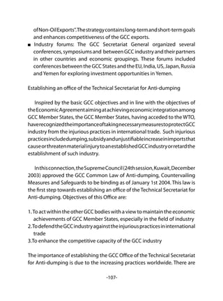 -107-
ofNon-OilExports".Thestrategycontainslong-termandshort-termgoals
and enhances competitiveness of the GCC exports.
Industry forums: The GCC Secretariat General organized several
conferences,symposiumsand betweenGCCindustryandtheirpartners
in other countries and economic groupings. These forums included
conferences between the GCC States and the EU, India, US, Japan, Russia
and Yemen for exploring investment opportunities in Yemen.
Establishing an office of the Technical Secretariat for Anti-dumping
Inspired by the basic GCC objectives and in line with the objectives of
theEconomicAgreementaimingatachievingeconomicintegrationamong
GCC Member States, the GCC Member States, having acceded to the WTO,
haverecognizedtheimportanceoftakingnecessarymeasurestoprotectGCC
industry from the injurious practices in international trade. Such injurious
practicesincludedumping,subsidyandunjustifiableincreaseinimportsthat
causeorthreatenmaterialinjurytoanestablishedGCCindustryorretardthe
establishment of such industry.
Inthisconnection,theSupremeCouncil(24thsession,Kuwait,December
2003) approved the GCC Common Law of Anti-dumping, Countervailing
Measures and Safeguards to be binding as of January 1st 2004. This law is
the first step towards establishing an office of the Technical Secretariat for
Anti-dumping. Objectives of this Office are:
1.To act within the other GCC bodies with a view to maintain the economic
achievements of GCC Member States, especially in the field of industry
2.TodefendtheGCCindustryagainsttheinjuriouspracticesininternational
trade
3.To enhance the competitive capacity of the GCC industry
The importance of establishing the GCC Office of the Technical Secretariat
for Anti-dumping is due to the increasing practices worldwide. There are
 