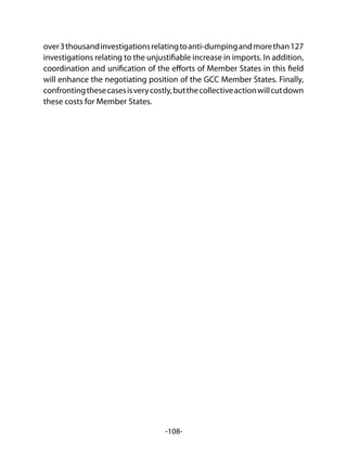 -108-
over3thousandinvestigationsrelatingtoanti-dumpingandmorethan127
investigations relating to the unjustifiable increase in imports. In addition,
coordination and unification of the efforts of Member States in this field
will enhance the negotiating position of the GCC Member States. Finally,
confrontingthesecasesisverycostly,butthecollectiveactionwillcutdown
these costs for Member States.
 