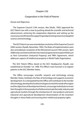 -109-
Chapter (10)
Cooperation in the Field of Patents
Outset and Objectives
The Supreme Council (13th session, Abu Dhabi, 1992) approved the
GCC Patent Law with a view to pushing ahead the scientific and technical
advancement, achieving the cooperation objectives and setting up the
necessaryscientificbasisforsupportingandpromotingresearchandapplied
science and technology.
TheGCCPatentLawwasamendedperresolutionoftheSupremeCouncil
(20th session, Riyadh, November 1992).The Rules of Implementation were
also amended per resolution of the Ministerial Council (74th session, April
2000)tobeconsistentwiththeinternationalagreementsinpatentfieldsuch
as Paris Convention (Industrial Property) and TRIPs Agreement, which
addresses aspects of intellectual property in World Trade Organization.
The GCC Patent Office, based at the GCC Headquarter, Riyadh, was
established on October 1st, 1998. The Office’s main function is to register
patents in the GCC Member States.
The Office encourages scientific research and technology among
Member States, facilitates the flow of technology and supports economic
development. It is anticipated that the Office will contribute to the transfer
oftechnology,developthelocaltechnologiestomeettheneedsofheregion
andtheobjectivesofdevelopmenttherein,encourageindividualstoinvest
theirthoughtsintheseproductivefieldsandactivatethetrade,industryand
agricultural markets through the introduction of new products and assist
industrial and agricultural development dissemination of the inventors’
thoughts in these fields and ensuring their intellectual property rights.
 