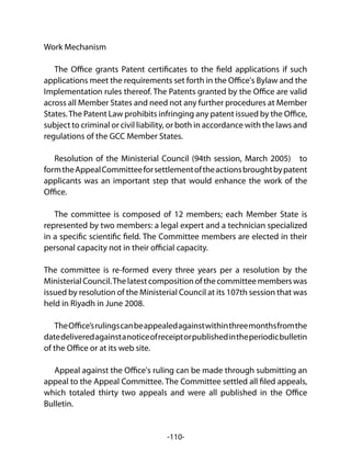 -110-
Work Mechanism
The Office grants Patent certificates to the field applications if such
applications meet the requirements set forth in the Office's Bylaw and the
Implementation rules thereof. The Patents granted by the Office are valid
across all Member States and need not any further procedures at Member
States.The Patent Law prohibits infringing any patent issued by the Office,
subject to criminal or civil liability, or both in accordance with the laws and
regulations of the GCC Member States.
Resolution of the Ministerial Council (94th session, March 2005) to
formtheAppealCommitteeforsettlementoftheactionsbroughtbypatent
applicants was an important step that would enhance the work of the
Office.
The committee is composed of 12 members; each Member State is
represented by two members: a legal expert and a technician specialized
in a specific scientific field. The Committee members are elected in their
personal capacity not in their official capacity.
The committee is re-formed every three years per a resolution by the
MinisterialCouncil.Thelatestcompositionofthecommitteememberswas
issued by resolution of the Ministerial Council at its 107th session that was
held in Riyadh in June 2008.
TheOffice’srulingscanbeappealedagainstwithinthreemonthsfromthe
datedeliveredagainstanoticeofreceiptorpublishedintheperiodicbulletin
of the Office or at its web site.
Appeal against the Office's ruling can be made through submitting an
appeal to the Appeal Committee. The Committee settled all filed appeals,
which totaled thirty two appeals and were all published in the Office
Bulletin.
 