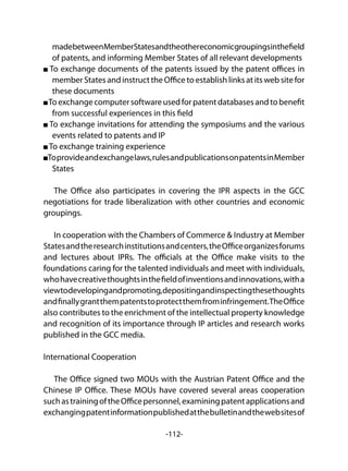 -112-
madebetweenMemberStatesandtheothereconomicgroupingsinthefield
of patents, and informing Member States of all relevant developments
To exchange documents of the patents issued by the patent offices in
member States and instruct the Office to establish links at its web site for
these documents
Toexchangecomputersoftwareusedforpatentdatabasesandtobenefit
from successful experiences in this field
To exchange invitations for attending the symposiums and the various
events related to patents and IP
To exchange training experience
Toprovideandexchangelaws,rulesandpublicationsonpatentsinMember
States
The Office also participates in covering the IPR aspects in the GCC
negotiations for trade liberalization with other countries and economic
groupings.
In cooperation with the Chambers of Commerce & Industry at Member
Statesandtheresearchinstitutionsandcenters,theOfficeorganizesforums
and lectures about IPRs. The officials at the Office make visits to the
foundations caring for the talented individuals and meet with individuals,
whohavecreativethoughtsinthefieldofinventionsandinnovations,witha
viewtodevelopingandpromoting,depositingandinspectingthesethoughts
andfinallygrantthempatentstoprotectthemfrominfringement.TheOffice
also contributes to the enrichment of the intellectual property knowledge
and recognition of its importance through IP articles and research works
published in the GCC media.
International Cooperation
The Office signed two MOUs with the Austrian Patent Office and the
Chinese IP Office. These MOUs have covered several areas cooperation
suchastrainingoftheOfficepersonnel,examiningpatentapplicationsand
exchangingpatentinformationpublishedatthebulletinandthewebsitesof
 