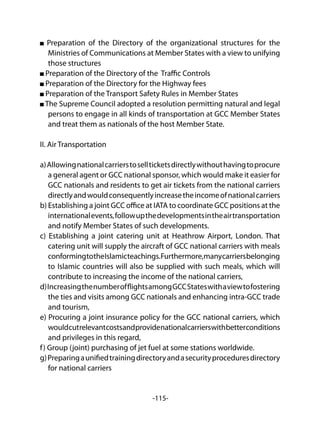 -115-
Preparation of the Directory of the organizational structures for the
Ministries of Communications at Member States with a view to unifying
those structures
Preparation of the Directory of the Traffic Controls
Preparation of the Directory for the Highway fees
Preparation of the Transport Safety Rules in Member States
The Supreme Council adopted a resolution permitting natural and legal
persons to engage in all kinds of transportation at GCC Member States
and treat them as nationals of the host Member State.
II. Air Transportation
a)Allowingnationalcarrierstosellticketsdirectlywithouthavingtoprocure
a general agent or GCC national sponsor, which would make it easier for
GCC nationals and residents to get air tickets from the national carriers
directlyandwouldconsequentlyincreasetheincomeofnationalcarriers
b) Establishing a joint GCC office at IATA to coordinate GCC positions at the
internationalevents,followupthedevelopmentsintheairtransportation
and notify Member States of such developments.
c) Establishing a joint catering unit at Heathrow Airport, London. That
catering unit will supply the aircraft of GCC national carriers with meals
conformingtotheIslamicteachings.Furthermore,manycarriersbelonging
to Islamic countries will also be supplied with such meals, which will
contribute to increasing the income of the national carriers,
d)IncreasingthenumberofflightsamongGCCStateswithaviewtofostering
the ties and visits among GCC nationals and enhancing intra-GCC trade
and tourism,
e) Procuring a joint insurance policy for the GCC national carriers, which
wouldcutrelevantcostsandprovidenationalcarrierswithbetterconditions
and privileges in this regard,
f) Group (joint) purchasing of jet fuel at some stations worldwide.
g)Preparingaunifiedtrainingdirectoryandasecurityproceduresdirectory
for national carriers
 
