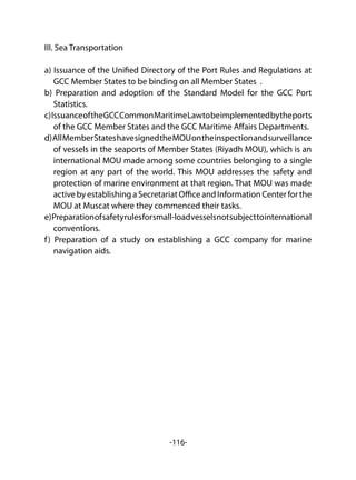 -116-
III. Sea Transportation
a) Issuance of the Unified Directory of the Port Rules and Regulations at
GCC Member States to be binding on all Member States .
b) Preparation and adoption of the Standard Model for the GCC Port
Statistics.
c)IssuanceoftheGCCCommonMaritimeLawtobeimplementedbytheports
of the GCC Member States and the GCC Maritime Affairs Departments.
d)AllMemberStateshavesignedtheMOUontheinspectionandsurveillance
of vessels in the seaports of Member States (Riyadh MOU), which is an
international MOU made among some countries belonging to a single
region at any part of the world. This MOU addresses the safety and
protection of marine environment at that region. That MOU was made
active by establishing a Secretariat Office and Information Center for the
MOU at Muscat where they commenced their tasks.
e)Preparationofsafetyrulesforsmall-loadvesselsnotsubjecttointernational
conventions.
f) Preparation of a study on establishing a GCC company for marine
navigation aids.
 