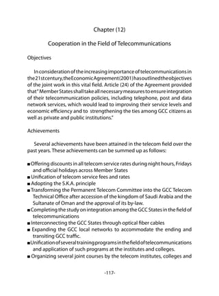 -117-
Chapter (12)
Cooperation in the Field of Telecommunications
Objectives
Inconsiderationoftheincreasingimportanceoftelecommunicationsin
the21stcentury,theEconomicAgreement(2001)hasoutlinedtheobjectives
of the joint work in this vital field. Article (24) of the Agreement provided
that“MemberStatesshalltakeallnecessarymeasurestoensureintegration
of their telecommunication policies, including telephone, post and data
network services, which would lead to improving their service levels and
economic efficiency and to strengthening the ties among GCC citizens as
well as private and public institutions.”
Achievements
Several achievements have been attained in the telecom field over the
past years. These achievements can be summed up as follows:
Offering discounts in all telecom service rates during night hours, Fridays
and official holidays across Member States
Unification of telecom service fees and rates
Adopting the S.K.A. principle
Transforming the Permanent Telecom Committee into the GCC Telecom
Technical Office after accession of the kingdom of Saudi Arabia and the
Sultanate of Oman and the approval of its by-law.
Completing the study on integration among the GCC States in the field of
telecommunications
Interconnecting the GCC States through optical fiber cables
Expanding the GCC local networks to accommodate the ending and
transiting GCC traffic.
Unificationofseveraltrainingprogramsinthefieldoftelecommunications
and application of such programs at the institutes and colleges.
Organizing several joint courses by the telecom institutes, colleges and
 