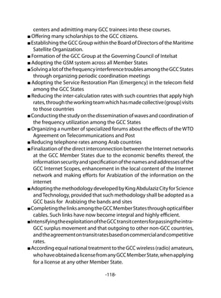 -118-
centers and admitting many GCC trainees into these courses.
Offering many scholarships to the GCC citizens.
Establishing the GCC Group within the Board of Directors of the Maritime
Satellite Organization.
Formation of the GCC Group at the Governing Council of Intelsat
Adopting the GSM system across all Member States
SolvingalotofthefrequencyinterferencetroublesamongtheGCCStates
through organizing periodic coordination meetings
Adopting the Service Restoration Plan (Emergency) in the telecom field
among the GCC States
Reducing the inter-calculation rates with such countries that apply high
rates,throughtheworkingteamwhichhasmadecollective(group)visits
to those countries
Conducting the study on the dissemination of waves and coordination of
the frequency utilization among the GCC States
Organizing a number of specialized forums about the effects of the WTO
Agreement on Telecommunications and Post
Reducing telephone rates among Arab countries
Finalization of the direct interconnection between the Internet networks
at the GCC Member States due to the economic benefits thereof, the
informationsecurityandspecificationofthenamesandaddressesofthe
GCC Internet Scopes, enhancement in the local content of the Internet
network and making efforts for Arabization of the information on the
internet
AdoptingthemethodologydevelopedbyKingAbdulazizCityforScience
andTechnology, provided that such methodology shall be adopted as a
GCC basis for Arabizing the bands and sites
CompletingthelinksamongtheGCCMemberStatesthroughopticalfiber
cables. Such links have now become integral and highly efficient.
IntensifyingtheexploitationoftheGCCtransitcentersforpassingtheintra-
GCC surplus movement and that outgoing to other non-GCC countries,
andtheagreementontransitratesbasedoncommercialandcompetitive
rates.
According equal national treatment to the GCC wireless (radio) amateurs,
whohaveobtainedalicensefromanyGCCMemberState,whenapplying
for a license at any other Member State.
 