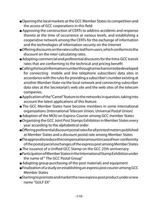 -119-
Opening the local markets at the GCC Member States to competition and
the access of GCC corporations in this field
Approving the construction of CERTs to address accidents and response
thereto at the time of occurrence at various levels, and establishing a
cooperative network among the CERTs for the exchange of information
and the technologies of information security on the Internet
Offeringdiscountsontheratescollectedfromusers,whichconformstothe
discount on the inter-calculating rates.
Adopting commercial and preferential discounts for the Intra-GCC transit
rates that are conforming to the technical and pricing benefit
Callingthelocalinformationnumberthroughamechanismtobedeveloped
for connecting mobile and line telephone subscribers’ data sites in
accordancewiththerulesforprovidingasubscriber'snumberexistingat
another Member State via the local network and connecting subscriber
data sites at the Secretariat’s web site and the web sites of the telecom
companies.
Applicationofthe“Camel”featuretothenetworksinquestion,takinginto
account the latest applications of this feature
The GCC Member States have become members in some international
organizations (International Telecom Union, Universal Postal Union)
Adoption of the MOU on Express Courier among GCC member States
Organizing the GCC Joint Post Stamps Exhibition in Member States every
year according to the alphabetical order
Offeringpreferentialdiscountpostalratesforallprintedmatterspublished
at Member States and a discount postal rate among Member States
Theapprovaltoreducethecompensationamountincaseofnon-conformity
ofthepostalparcelexchangesoftheexpresspostamongMemberStates
The issuance of a Unified GCC Stamp on the GCC 25th anniversary
ParticipationofMemberStatesintheInternationalStampExhibitionunder
the name of“ The GCC Postal Group”
Adopting group purchasing of the post materials and equipment
FinalizationofastudyonestablishinganexpresspostcourieramongGCC
Member States
Startingtopromoteandmarketthenewexpresspostproductunderanew
name "GULF EX"
 