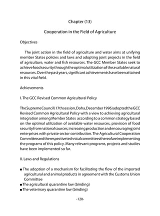 -120-
Chapter (13)
Cooperation in the Field of Agriculture
Objectives
The joint action in the field of agriculture and water aims at unifying
member States policies and laws and adopting joint projects in the field
of agriculture, water and fish resources. The GCC Member States seek to
achievefoodsecuritythroughtheoptimalutilizationoftheavailablenatural
resources.Overthepastyears,significantachievementshavebeenattained
in this vital field.
Achievements
I. The GCC Revised Common Agricultural Policy
TheSupremeCouncil(17thsession,Doha,December1996)adoptedtheGCC
Revised Common Agricultural Policy with a view to achieving agricultural
integration among Member States according to a common strategy based
on the optimal utilization of available water resources, provision of food
securityfromnationalsources,increasingproductionandencouragingjoint
enterprises with private sector contribution. The Agricultural Cooperation
Committeeandtherespectivetechnicalcommitteesthereofareimplementing
the programs of this policy. Many relevant programs, projects and studies
have been implemented so far.
II. Laws and Regulations
The adoption of a mechanism for facilitating the flow of the imported
agricultural and animal products in agreement with the Customs Union
Committee
The agricultural quarantine law (binding)
The veterinary quarantine law (binding)
 
