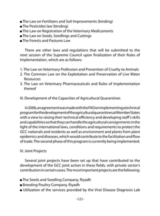 -121-
The Law on Fertilizers and Soil Improvements (binding)
The Pesticides law (binding)
The Law on Registration of the Veterinary Medicaments
The Law on Seeds, Seedlings and Cuttings
The Forests and Pastures Law
There are other laws and regulations that will be submitted to the
next session of the Supreme Council upon finalization of their Rules of
Implementation, which are as follows:
1. The Law on Veterinary Profession and Prevention of Cruelty to Animals
2. The Common Law on the Exploitation and Preservation of Live Water
Resources
3. The Law on Veterinary Pharmaceuticals and Rules of Implementation
thereof
III. Development of the Capacities of Agricultural Quarantines
In2006,anagreementwasmadewiththeFAOonimplementingatechnical
programforthedevelopmentoftheagriculturalquarantinesatMemberStates
with a view to raising their technical efficiency and developing staff’s skills
andcapabilitiessothattheycanhandletheagriculturalconsignments inthe
light of the international laws, conditions and requirements to protect the
GCC nationals and residents as well as environment and plants from plant
epidemicsanddiseases,whichwouldcontributetothefacilitationandflow
oftrade.Thesecondphaseofthisprogramiscurrentlybeingimplemented.
IV. Joint Projects
Several joint projects have been set up that have contributed to the
development of the GCC joint action in these fields, with private sector’s
contributionincertaincases.Themostimportantprojectsarethefollowing:
The Seeds and Seedling Company, Riyadh
Breeding Poultry Company, Riyadh
Utilization of the services provided by the Viral Disease Diagnosis Lab
 