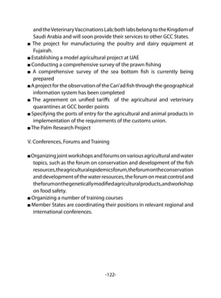 -122-
andtheVeterinaryVaccinationsLab;bothlabsbelongtotheKingdomof
Saudi Arabia and will soon provide their services to other GCC States.
The project for manufacturing the poultry and dairy equipment at
Fujairah.
Establishing a model agricultural project at UAE
Conducting a comprehensive survey of the prawn fishing
A comprehensive survey of the sea bottom fish is currently being
prepared
A project for the observation of the Can'ad fish through the geographical
information system has been completed
The agreement on unified tariffs of the agricultural and veterinary
quarantines at GCC border points
Specifying the ports of entry for the agricultural and animal products in
implementation of the requirements of the customs union.
The Palm Research Project
V. Conferences, Forums and Training
Organizingjointworkshopsandforumsonvariousagriculturalandwater
topics, such as the forum on conservation and development of the fish
resources,theagriculturalepidemicsforum,theforumontheconservation
anddevelopmentofthewaterresources,theforumonmeatcontroland
theforumonthegeneticallymodifiedagriculturalproducts,andworkshop
on food safety.
Organizing a number of training courses
Member States are coordinating their positions in relevant regional and
international conferences.
 