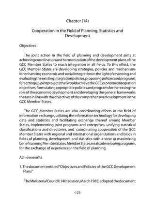 -123-
Chapter (14)
Cooperation in the Field of Planning, Statistics and
Development
Objectives
	
The joint action in the field of planning and development aims at
achievingcoordinationandharmonizationofthedevelopmentplansofthe
GCC Member States to reach integration in all fields. To this effect, the
GCC Member States are developing strategies, policies and mechanisms
forenhancingeconomicandsocialintegrationinthelightofreviewingand
evaluatingtheexistingintegrationpolicies,proposingpoliciesandprograms
forsettingupjointprojectsthatwouldachievetheGCCeconomicintegration
objectives,formulatingappropriatepoliciesandprogramsforincreasingthe
roleoftheeconomicdevelopmentanddevelopingthegeneralframeworks
thatareinlinewiththeobjectivesofthecomprehensivedevelopmentinthe
GCC Member States.
The GCC Member States are also coordinating efforts in the field of
informationexchange,utilizingtheinformationtechnologyfordeveloping
data and statistics and facilitating exchange thereof among Member
States, implementing joint programs and enterprises, unifying statistical
classifications and directories, and coordinating cooperation of the GCC
Member States with regional and international organizations and blocs in
fields of planning, development and statistics with a view to maximizing
benefitamongMemberStates.MemberStatesarealsodevelopingprograms
for the exchange of experience in the field of planning.
Achievements
1.Thedocumententitled“ObjectivesandPoliciesoftheGCCDevelopment
Plans”
TheMinisterialCouncil(14thsession,March1985)adoptedthedocument
 