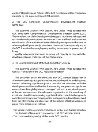 -124-
entitled“Objectives and Policies of the GCC Development Plans”based on
mandate by the Supreme Council (5th session).
2. The GCC Long-Term Comprehensive Development Strategy
(2000-2025)
The Supreme Council (19th session, Abu Dhabi, 1998) adopted the
GCC Long-Term Comprehensive Development Strategy (2000-2025).
The core objectiveoftheDevelopmentStrategyistoachieveanintegrated
sustaineddevelopmentprocessformemberStatesinallfieldsandtodeepen
coordination of the activities of national development plans with a view to
achievingdevelopmentobjectivesineachMemberStateseparatelyandat
theGCCStateslevelasasinglegroupleadingtocontinuedimprovementof
living
quality in Member States and ensuring self-capacity to cope with the
developments and challenges of the 21st century.
3. The General Framework of the GCC Population Strategy
The Supreme Council (19th session, Abu Dhabi, 1998) adopted the
General Framework of the GCC Population Strategy.
This document entails the objectives that GCC Member States seek to
achieveconcerningthepopulationsituationandthepoliciesanddirectives
towards achieving population growth rates that are consistent with the
developmentambitionsinMemberStatesleadingtoappropriatepopulation
composition through high-level training of national cadres, development
of human resources and the adequate organization of the recruiting of
expatriates.Inadditiontodrawinguppoliciesforthecontrolofurbangrowth
andinternalimmigration.Thepopulationstrategyisbasedonpillarsderived
from the GCC Charter and objectives of the policies of GCC development
plans. These pillars are as follows:
-The special relations, common features and similar laws that are based on
the doctrine of Islam which interconnects all GCC Member States
- The common destiny and goal that unite GCC peoples
 