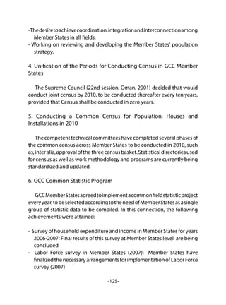 -125-
-Thedesiretoachievecoordination,integrationandinterconnectionamong
Member States in all fields.
- Working on reviewing and developing the Member States' population
strategy.
4. Unification of the Periods for Conducting Census in GCC Member
States
The Supreme Council (22nd session, Oman, 2001) decided that would
conduct joint census by 2010, to be conducted thereafter every ten years,
provided that Census shall be conducted in zero years.
5. Conducting a Common Census for Population, Houses and
Installations in 2010
Thecompetenttechnicalcommitteeshavecompletedseveralphasesof
the common census across Member States to be conducted in 2010, such
as,interalia,approvalofthethreecensusbasket.Statisticaldirectoriesused
for census as well as work methodology and programs are currently being
standardized and updated.
6. GCC Common Statistic Program
GCCMemberStatesagreedtoimplementacommonfieldstatisticproject
everyyear,tobeselectedaccordingtotheneedofMemberStatesasasingle
group of statistic data to be compiled. In this connection, the following
achievements were attained:
- Survey of household expenditure and income in Member States for years
2006-2007: Final results of this survey at Member States level are being
concluded
- Labor Force survey in Member States (2007): Member States have
finalizedthenecessaryarrangementsforimplementationofLaborForce
survey (2007)
 