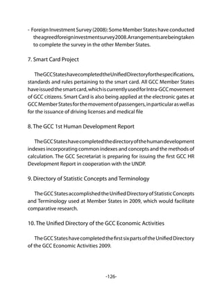 -126-
- Foreign Investment Survey (2008): Some Member States have conducted
theagreedforeigninvestmentsurvey2008.Arrangementsarebeingtaken
to complete the survey in the other Member States.
7. Smart Card Project
TheGCCStateshavecompletedtheUnifiedDirectoryforthespecifications,
standards and rules pertaining to the smart card. All GCC Member States
haveissuedthesmartcard,whichiscurrentlyusedforIntra-GCCmovement
of GCC citizens. Smart Card is also being applied at the electronic gates at
GCCMemberStatesforthemovementofpassengers,inparticularaswellas
for the issuance of driving licenses and medical file
8. The GCC 1st Human Development Report
TheGCCStateshavecompletedthedirectoryofthehumandevelopment
indexes incorporating common indexes and concepts and the methods of
calculation. The GCC Secretariat is preparing for issuing the first GCC HR
Development Report in cooperation with the UNDP.
9. Directory of Statistic Concepts and Terminology
TheGCCStatesaccomplishedtheUnifiedDirectoryofStatisticConcepts
and Terminology used at Member States in 2009, which would facilitate
comparative research.
10. The Unified Directory of the GCC Economic Activities
TheGCCStateshavecompletedthefirstsixpartsoftheUnifiedDirectory
of the GCC Economic Activities 2009.
 