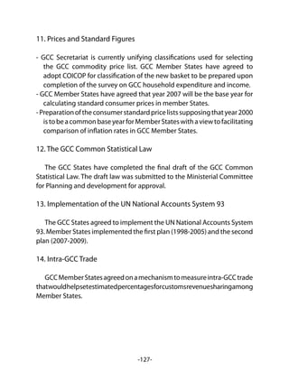 -127-
11. Prices and Standard Figures
- GCC Secretariat is currently unifying classifications used for selecting
the GCC commodity price list. GCC Member States have agreed to
adopt COICOP for classification of the new basket to be prepared upon
completion of the survey on GCC household expenditure and income.
- GCC Member States have agreed that year 2007 will be the base year for
calculating standard consumer prices in member States.
-Preparationoftheconsumerstandardpricelistssupposingthatyear2000
istobeacommonbaseyearforMemberStateswithaviewtofacilitating
comparison of inflation rates in GCC Member States.
12. The GCC Common Statistical Law
The GCC States have completed the final draft of the GCC Common
Statistical Law. The draft law was submitted to the Ministerial Committee
for Planning and development for approval.
13. Implementation of the UN National Accounts System 93
The GCC States agreed to implement the UN National Accounts System
93. Member States implemented the first plan (1998-2005) and the second
plan (2007-2009).
14. Intra-GCC Trade
GCCMemberStatesagreedonamechanismtomeasureintra-GCCtrade
thatwouldhelpsetestimatedpercentagesforcustomsrevenuesharingamong
Member States.
 