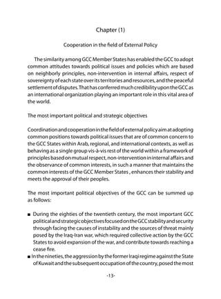 -13-
Chapter (1)
Cooperation in the field of External Policy
ThesimilarityamongGCCMemberStateshasenabledtheGCCtoadopt
common attitudes towards political issues and policies which are based
on neighborly principles, non-intervention in internal affairs, respect of
sovereigntyofeachstateoveritsterritoriesandresources,andthepeaceful
settlementofdisputes.ThathasconferredmuchcredibilityupontheGCCas
an international organization playing an important role in this vital area of
the world.
The most important political and strategic objectives
Coordinationandcooperationinthefieldofexternalpolicyaimatadopting
common positions towards political issues that are of common concern to
the GCC States within Arab, regional, and international contexts, as well as
behaving as a single group vis-à-vis rest of the world within a framework of
principlesbasedonmutualrespect,non-interventionininternalaffairsand
the observance of common interests, in such a manner that maintains the
common interests of the GCC Member States , enhances their stability and
meets the approval of their peoples.
The most important political objectives of the GCC can be summed up
as follows:
During the eighties of the twentieth century, the most important GCC
politicalandstrategicobjectivesfocusedontheGCCstabilityandsecurity
through facing the causes of instability and the sources of threat mainly
posed by the Iraq-Iran war, which required collective action by the GCC
States to avoid expansion of the war, and contribute towards reaching a
cease fire.
Inthenineties,theaggressionbytheformerIraqiregimeagainsttheState
ofKuwaitandthesubsequentoccupationofthecountry,posedthemost
 