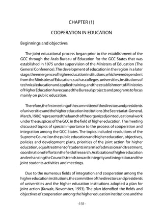 -131-
CHAPTER (1)
COOPERATION IN EDUCATION
Beginnings and objectives
The joint educational process began prior to the establishment of the
GCC through the Arab Bureau of Education for the GCC States that was
established in 1975 under supervision of the Ministers of Education (The
General Conference).The development of education in the region in a later
stage,theemergenceofhighereducationinstitutions,whichweredependent
fromtheMinistriesofEducation,suchascolleges,universities,institutionsof
technicaleducationandappliedtraining,andtheestablishmentofMinistries
ofHigherEducationhavecausedtheBureau’sprojectsandprogramstofocus
mainly on public education.
Therefore,thefirstmeetingofthecommitteeofthedirectorsandpresidents
ofuniversitiesandthehighereducationinstitutions(theSecretariat-General,
March,1986)representedthelaunchoftheorganizedjointeducationalwork
undertheauspicesoftheGCCinthefieldofhighereducation.Themeeting
discussed topics of special importance to the process of cooperation and
integration among the GCC States. The topics included resolutions of the
SupremeCouncilonthepubliceducationandhighereducation,objectives,
policies and development plans, priorities of the joint action for higher
education,equaltreatmentofstudentsintermsofadmissionandtreatment,
coordinationofeffortsinthefieldofresearch,Arabizationofhighereducation
andenhancingtheCouncil’strendstowardsintegrityandintegrationandthe
joint students activities and meetings.
Due to the numerous fields of integration and cooperation among the
highereducationinstitutions,thecommitteeofthedirectorsandpresidents
of universities and the higher education institutions adopted a plan for
joint action (Kuwait, November, 1993). The plan identified the fields and
objectivesofcooperationamongthehighereducationinstitutionsandthe
 