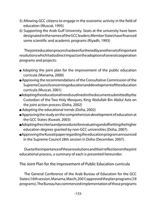 -133-
5) Allowing GCC citizens to engage in the economic activity in the field of
education (Muscat, 1995)
6) Supporting the Arab Gulf University. Seats at the university have been
designatedinthenamesoftheGCCleaders;MemberStateshavefinanced
some scientific and academic programs (Riyadh, 1993)
Thejointeducationprocesshasbeenfurtheredbyanothersetofimportant
resolutionswhichhadadirectimpactontheadoptionofseveralcooperation
programs and projects:
Adopting the joint plan for the improvement of the public education
curricula (Manama, 2000)
Approving the recommendations of the Consultative Commission of the
SupremeCouncilconcerningeducationanddevelopmentoftheeducation
curricula (Muscat, 2001)
Adoptingtheeducationaltrendsoutlinedinthedocumentsubmittedbythe
Custodian of the Two Holy Mosques, King Abdullah Bin Abdul Aziz on
the joint action process (Doha, 2002)
Adopting the educational trends (Doha, 2002)
Approvingthestudyonthecomprehensivedevelopmentofeducationat
the GCC States (Kuwait, 2003)
Adoptingthecriteriaandproceduresforevaluatingandoffsettingthehigher
education degrees granted by non-GCC universities (Doha, 2007).
ApprovingtheKuwaitpaperregardingtheeducationprogramannounced
in the Supreme Council 28th session in Doha (December, 2007).
Duetotheimportanceoftheseresolutionsandtheirreflectiononthejoint
educational process, a summary of each is presented hereunder:
The Joint Plan for the improvement of Public Education curricula
The General Conference of the Arab Bureau of Education for the GCC
States(16thsession,Manama,March,2001)approvedtheplanprograms(18
programs).TheBureauhascommencedimplementationoftheseprograms
 