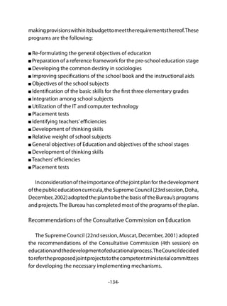 -134-
makingprovisionswithinitsbudgettomeettherequirementsthereof.These
programs are the following:
Re-formulating the general objectives of education
Preparation of a reference framework for the pre-school education stage
Developing the common destiny in sociologies
Improving specifications of the school book and the instructional aids
Objectives of the school subjects
Identification of the basic skills for the first three elementary grades
Integration among school subjects
Utilization of the IT and computer technology
Placement tests
Identifying teachers’efficiencies
Development of thinking skills
Relative weight of school subjects
General objectives of Education and objectives of the school stages
Development of thinking skills
Teachers’efficiencies
Placement tests
Inconsiderationoftheimportanceofthejointplanforthedevelopment
ofthepubliceducationcurricula,theSupremeCouncil(23rdsession,Doha,
December,2002)adoptedtheplantobethebasisoftheBureau’sprograms
and projects.The Bureau has completed most of the programs of the plan.
Recommendations of the Consultative Commission on Education
The Supreme Council (22nd session, Muscat, December, 2001) adopted
the recommendations of the Consultative Commission (4th session) on
educationandthedevelopmentofeducationalprocess.TheCouncildecided
torefertheproposedjointprojectstothecompetentministerialcommittees
for developing the necessary implementing mechanisms.
 
