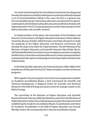 -135-
ItisworthmentioningthattheConsultativeCommissionhasdiagnosed
theeducationalprocessandthechallengesencountered,andhasdeveloped
a set of recommendations falling in four axes: the first is a general one,
thesecondaddressespre-elementaryeducationandeducationforspecial-
needstudents,thethirddealswithpubliceducationandthefourthdealswith
highereducation.TheCChasalsoproposedanumberofjointprojectsinthe
field of education and scientific research.
In implementation of the above, the Committee of the Presidents and
Directors of Universities and Higher Education Institutions (Sultan Qaboos
University, Muscat, October, 2002) formed a committee of experts to study
the proposals of the Higher Education and Research Commission and
develop the steps to be taken for implementation. The 8th Meeting of the
Ministers of Higher Education and Scientific Research (Abu Dhabi, March,
2003)decidedthattheCommittee’srecommendationsaretobecirculatedto
theMinistries,UniversitiesandnationalResearchCentersandrequiredthem
toprepareperiodicreportsontheprogramsandstepsimplementedortobe
implemented.
In the field of public education, the Financial Session (2005-2006) of the
Arab Bureau of Education for the GCC States included a number of relevant
programs.
With regard to the joint projects, the Commission proposed to establish
an Academic Accreditation Board, a Joint Commission for Scientific and
Technical development, A Regional Center for Scientific and Technical
Research in the field of Energy and a joint center for strategic studies in the
field of energy.
The Committee of the Ministers of Higher Education and Scientific
Research(Kuwait,February2002)decidedthatateamfromtheMinistriesof
HigherEducationistobeinstructedtoprepareastudyontherequirementsof
establishing the Academic Accreditation Board. A coordination committee
for Academic Accreditation in the field of higher education was formed.
Member States will consequently form national accreditation boards.
 