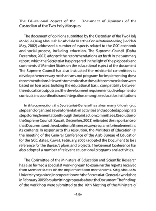 -136-
The Educational Aspect of the Document of Opinions of the
Custodian of the Two Holy Mosques
The document of opinions submitted by the Custodian of theTwo Holy
Mosques,KingAbdullahBinAbdulAzizattheConsultativeMeeting(Jeddah,
May, 2002) addressed a number of aspects related to the GCC economic
and social process, including education. The Supreme Council (Doha,
December, 2002) adopted the recommendations set forth in the summary
report, which the Secretariat has prepared in the light of the proposals and
comments of Member States on the educational aspect of the document.
The Supreme Council has also instructed the ministerial committees to
develop the necessary mechanisms and programs for implementing these
recommendations.Itisworthtomentionthatthesaidrecommendationswere
based on four axes: building the educational basis, compatibility between
theeducationoutputsandthedevelopmentrequirements,developmentof
curriculaandcoordinationandintegrationamongtheeducationinstitutions.
In this connection,theSecretariat-Generalhastakenmanyfollowingup
stepsandorganizedseveralorientationactivitiesandadoptedappropriate
stepsforimplementationthroughthejointactioncommittees.Resolutionof
theSupremeCouncil(Kuwait,December,2003)reiteratedtheimportanceof
thatDocumentandtheadoptionofthenecessaryprogramsforimplementing
its contents. In response to this resolution, the Ministers of Education (at
the meeting of the General Conference of the Arab Bureau of Education
for the GCC States, Kuwait, February, 2005) adopted the Document to be a
reference for the Bureau’s plans and projects. The General Conference has
also adopted a number of relevant educational programs and activities.
The Committee of the Ministers of Education and Scientific Research
has also formed a specialist working team to examine the reports received
from Member States on the implementation mechanisms. King Abdulaziz
Universityorganized,incooperationwiththeSecretariat-General,aworkshop
inFebruary2005forsubmittingproposalsabouttheDocument.Thefindings
of the workshop were submitted to the 10th Meeting of the Ministers of
 
