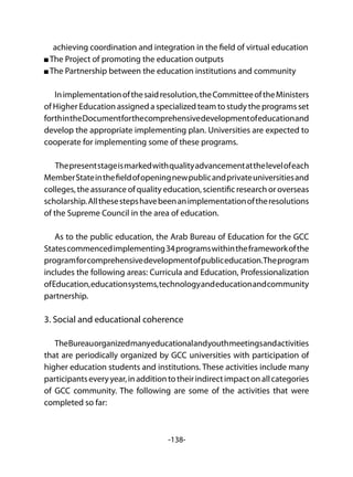 -138-
achieving coordination and integration in the field of virtual education
The Project of promoting the education outputs	
The Partnership between the education institutions and community
Inimplementationofthesaidresolution,theCommitteeoftheMinisters
of Higher Education assigned a specialized team to study the programs set
forthintheDocumentforthecomprehensivedevelopmentofeducationand
develop the appropriate implementing plan. Universities are expected to
cooperate for implementing some of these programs.
Thepresentstageismarkedwithqualityadvancementatthelevelofeach
MemberStateinthefieldofopeningnewpublicandprivateuniversitiesand
colleges, the assurance of quality education, scientific research or overseas
scholarship.Allthesestepshavebeenanimplementationoftheresolutions
of the Supreme Council in the area of education.
As to the public education, the Arab Bureau of Education for the GCC
Statescommencedimplementing34programswithintheframeworkofthe
programforcomprehensivedevelopmentofpubliceducation.Theprogram
includes the following areas: Curricula and Education, Professionalization
ofEducation,educationsystems,technologyandeducationandcommunity
partnership.
3. Social and educational coherence
TheBureauorganizedmanyeducationalandyouthmeetingsandactivities
that are periodically organized by GCC universities with participation of
higher education students and institutions. These activities include many
participantseveryyear,inadditiontotheirindirectimpactonallcategories
of GCC community. The following are some of the activities that were
completed so far:
 