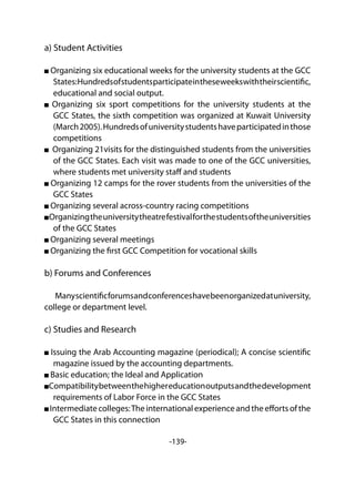 -139-
a) Student Activities
Organizing six educational weeks for the university students at the GCC
States:Hundredsofstudentsparticipateintheseweekswiththeirscientific,
educational and social output.
Organizing six sport competitions for the university students at the
GCC States, the sixth competition was organized at Kuwait University
(March2005).Hundredsofuniversitystudentshaveparticipatedinthose
competitions
Organizing 21visits for the distinguished students from the universities
of the GCC States. Each visit was made to one of the GCC universities,
where students met university staff and students
Organizing 12 camps for the rover students from the universities of the
GCC States
Organizing several across-country racing competitions
Organizingtheuniversitytheatrefestivalforthestudentsoftheuniversities
of the GCC States
Organizing several meetings
Organizing the first GCC Competition for vocational skills
b) Forums and Conferences
Manyscientificforumsandconferenceshavebeenorganizedatuniversity,
college or department level.
c) Studies and Research
Issuing the Arab Accounting magazine (periodical); A concise scientific
magazine issued by the accounting departments.
Basic education; the Ideal and Application
Compatibilitybetweenthehighereducationoutputsandthedevelopment
requirements of Labor Force in the GCC States
Intermediatecolleges:Theinternationalexperienceandtheeffortsofthe
GCC States in this connection
 