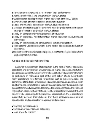 -140-
Selection of teachers and assessment of their performance
Admission criteria at the universities of the GCC States
Guidelines for development of higher education at the GCC States
Diversification of finance sources of higher education
Social and financial positions of the GCC students abroad
Methods and techniques for detecting false degrees (for the officials in
charge of offset of degrees at the GCC States)
Study on comprehensive development of education
Study on the special-need students at higher education institutions and
universities
Study on the indexes and achievements in higher education.
The Supreme Council resolutions in the field of education and education
excellence.
HighlightsonthehigheducationprocessintheMemberStates(resolutions
and accomplishments ).
4. Social and educational coherence
In view of the expansion of joint action in the field of higher education,
presidents and directors of universities and higher education institutions
adoptedaregulationthatallowsuniversitiesandhighereducationinstitutions
to participate in managing part of the joint action affairs. Accordingly,
many secretariats were formed for colleges such as the secretariat of the
committeeofthedeansofmedicine,education,science,engineering,etc.in
additiontothecommitteesofsupportdeanshipssuchasthecommitteeof
deansofcommunityserviceandcontinuededucationcenters,admissionand
registration,libraries,studentaffairs,etc.Thesesecretariatsweredistributed
to universities according to the sphere of specialization.These secretariats
successfully perform their duties as they have achieved a great deal of
coordination and cooperation in various fields such as:
Teaching methodologies
Exchange of expertise and potentials
Joint scientific research
 