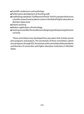 -141-
Scientific conferences and workshops
Performance development of teaching staff
Establishingadatabase"GulfResearchPortal"whichisaprojectthatserves
scientificresearchandacademicactioninthefieldofhighereducationat
Member States level
Distant teaching
Modern applications of technology.
Creatinganawardfortheexcellenceindesigningandimprovingelectronic
curricula.
These committees have developed five-year plans that include several
joint programs and projects. The secretariats of these committees submit
annualreports,throughGCCSecretariat,tothecommitteeofthepresidents
and directors of universities and higher education institutions in Member
States.
 