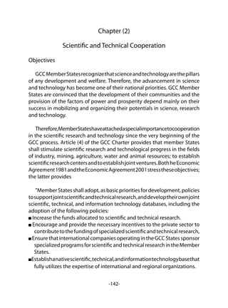 -142-
Chapter (2)
Scientific and Technical Cooperation
Objectives
GCCMemberStatesrecognizethatscienceandtechnologyarethepillars
of any development and welfare. Therefore, the advancement in science
and technology has become one of their national priorities. GCC Member
States are convinced that the development of their communities and the
provision of the factors of power and prosperity depend mainly on their
success in mobilizing and organizing their potentials in science, research
and technology.
Therefore,MemberStateshaveattachedaspecialimportancetocooperation
in the scientific research and technology since the very beginning of the
GCC process. Article (4) of the GCC Charter provides that member States
shall stimulate scientific research and technological progress in the fields
of industry, mining, agriculture, water and animal resources; to establish
scientificresearchcentersandtoestablishjointventures.BothheEconomic
Agreement1981andtheEconomicAgreement2001stresstheseobjectives;
the latter provides
"MemberStatesshalladopt,asbasicprioritiesfordevelopment,policies
tosupportjointscientificandtechnicalresearch,anddeveloptheirownjoint
scientific, technical, and information technology databases, including the
adoption of the following policies:
Increase the funds allocated to scientific and technical research.
Encourage and provide the necessary incentives to the private sector to
contributetothefundingofspecializedscientificandtechnicalresearch,
Ensure that international companies operating in the GCC States sponsor
specializedprogramsforscientificandtechnicalresearchintheMember
States.
Establishanativescientific,technical,andinformationtechnologybasethat
fully utilizes the expertise of international and regional organizations.
 
