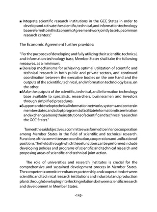 -143-
Integrate scientific research institutions in the GCC States in order to
developandactivatethescientific,technical,andinformationtechnology
basereferredtointhisEconomicAgreementworkjointlytosetupcommon
research centers."
The Economic Agreement further provides:
"Forthepurposesofdevelopingandfullyutilizingtheirscientific,technical,
and information technology base, Member States shall take the following
measures, as a minimum:
Develop mechanisms for achieving optimal utilization of scientific and
technical research in both public and private sectors, and continued
coordination between the executive bodies on the one hand and the
outputs of the scientific, technical, and information technology base, on
the other.
Make the outputs of the scientific, technical, and information technology
base available to specialists, researchers, businessmen and investors
through simplified procedures.
Supportanddeveloptechnicalinformationnetworks,systemsandcentersin
memberstates,andadoptprogramstofacilitateinformationdissemination
andexchangeamongtheinstitutionsofscientificandtechnicalresearchin
the GCC States."
Tomeetthesaidobjectives,acommitteewasformedtoenhancecooperation
among Member States in the field of scientific and technical research.
Functionsofthiscommitteearecoordination,cooperationandunificationof
positions.Thefieldsthroughwhichthesefunctionscanbeperformedinclude
developing policies and programs of scientific and technical research and
proposing areas of scientific and technical joint action.
The role of universities and research institutes is crucial for the
comprehensive and sustained development process in Member States.
Thecompetentcommitteeenhancespartnershipandcooperationbetween
scientific and technical research institutions and industrial and production
plantsthroughdevelopinginterlockingrelationsbetweenscientificresearch
and development in Member States.
 