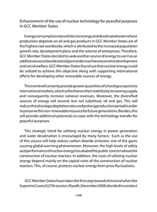 -144-
Enhancement of the use of nuclear technology for peaceful purposes
in GCC Member States
Energyconsumptionratesofelectricenergyanddesalinatedwaterwhose
production depends on oil and gas products in GCC Member States are of
thehighestrateworldwide,whichisattributedtotheincreasedpopulation
growth rate, development plans and the volume of enterprises.Therefore,
GCCMemberStatesdecidedtoseekanothersourceofenergytouseitasan
additionalsourcebesideoilandgasinordertoachieveeconomicdevelopment
andsocialwelfare.GCCMemberStatesfoundoutthatnuclearenergycould
be utilized to achieve this objective along with supporting international
efforts for developing other renewable sources of energy.
Thistrendwillcertainlyprovidegreaterquantitiesofoilandgasexportsto
internationalmarkets,whichwillenhancetheirstabilitybyincreasingsupply
and consequently increase national revenues. Moreover, the diversified
sources of energy will second, but not substitute, oil and gas. This will
reducetheoilandgasdepletionratesandprolongproductionperiodinorder
topreservethisnon-renewableresourceforfuturegenerations.Besides,this
will provide additional potentials to cope with the technology transfer for
peaceful purposes.
This strategic trend for utilizing nuclear energy in power generation
and water desalination is encouraged by many factors: Such as the use
of this source will help reduce carbon dioxide emission, one of the gases
causing global warming phenomenon. Moreover, the high levels of safety
andperformanceofnuclearenergyhasabatedthepublicconcernaboutthe
construction of nuclear reactors. In addition, the costs of utilizing nuclear
energy depend mainly on the capital costs of the construction of nuclear
reactors. This, of course, protects nuclear energy from price fluctuations.
GCCMemberStateshavetakenthefirststeptowardsthistrendwhenthe
SupremeCouncil(27thsession,Riyadh,December2006)decidedtoconduct
 