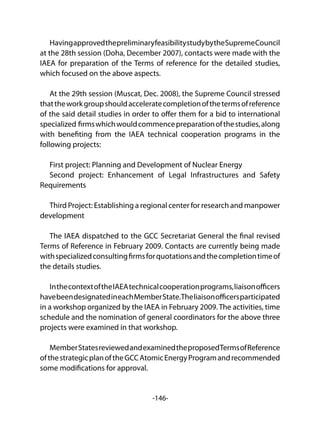 -146-
HavingapprovedthepreliminaryfeasibilitystudybytheSupremeCouncil
at the 28th session (Doha, December 2007), contacts were made with the
IAEA for preparation of the Terms of reference for the detailed studies,
which focused on the above aspects.
At the 29th session (Muscat, Dec. 2008), the Supreme Council stressed
thattheworkgroupshouldacceleratecompletionofthetermsofreference
of the said detail studies in order to offer them for a bid to international
specialized firmswhichwouldcommencepreparationofthestudies,along
with benefiting from the IAEA technical cooperation programs in the
following projects:
First project: Planning and Development of Nuclear Energy
Second project: Enhancement of Legal Infrastructures and Safety
Requirements
Third Project: Establishing a regional center for research and manpower
development
The IAEA dispatched to the GCC Secretariat General the final revised
Terms of Reference in February 2009. Contacts are currently being made
withspecializedconsultingfirmsforquotationsandthecompletiontimeof
the details studies.
InthecontextoftheIAEAtechnicalcooperationprograms,liaisonofficers
havebeendesignatedineachMemberState.Theliaisonofficersparticipated
in a workshop organized by the IAEA in February 2009. The activities, time
schedule and the nomination of general coordinators for the above three
projects were examined in that workshop.
MemberStatesreviewedandexaminedtheproposedTermsofReference
ofthestrategicplanoftheGCCAtomicEnergyProgramandrecommended
some modifications for approval.
 