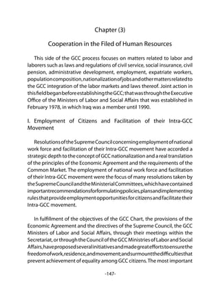 -147-
Chapter (3)
Cooperation in the Filed of Human Resources
This side of the GCC process focuses on matters related to labor and
laborers such as laws and regulations of civil service, social insurance, civil
pension, administrative development, employment, expatriate workers,
populationcomposition,nationalizationofjobsandothermattersrelatedto
the GCC integration of the labor markets and laws thereof. Joint action in
thisfieldbeganbeforeestablishingtheGCC;thatwasthroughtheExecutive
Office of the Ministers of Labor and Social Affairs that was established in
February 1978, in which Iraq was a member until 1990.
I. Employment of Citizens and Facilitation of their Intra-GCC
Movement
ResolutionsoftheSupremeCouncilconcerningemploymentofnational
work force and facilitation of their Intra-GCC movement have accorded a
strategic depth to the concept of GCC nationalization and a real translation
of the principles of the Economic Agreement and the requirements of the
Common Market. The employment of national work force and facilitation
of their Intra-GCC movement were the focus of many resolutions taken by
theSupremeCouncilandtheMinisterialCommittees,whichhavecontained
importantrecommendationsforformulatingpolicies,plansandimplementing
rulesthatprovideemploymentopportunitiesforcitizensandfacilitatetheir
Intra-GCC movement.
In fulfillment of the objectives of the GCC Chart, the provisions of the
Economic Agreement and the directives of the Supreme Council, the GCC
Ministers of Labor and Social Affairs, through their meetings within the
Secretariat,orthroughtheCounciloftheGCCMinistriesofLaborandSocial
Affairs,haveproposedseveralinitiativesandmadegreateffortstoensurethe
freedomofwork,residence,andmovement;andsurmountthedifficultiesthat
prevent achievement of equality among GCC citizens.The most important
 