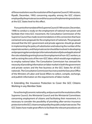 -148-
oftheseresolutionswastheresolutionoftheSupremeCouncil(14thsession,
Riyadh, December, 1993) concerning equality among the GCC citizens
employedbytheprivatesectorandtheissuanceofimplementingresolutions
at the GCC States level to this effect.
PursuanttothemandateoftheSupremeCouncil(19thsession,December,
1998) to conduct a study on the employment of national man power and
facilitate their Intra-GCC movement, the Consultative Commission of the
SupremeCouncilhasmaderecommendationsinthisconnectionthathave
contained some proposals for the employment of nationals.The proposals
stressed that the GCC government and private agencies should go ahead
inimplementingthepolicyofsubstitutionandreducingthenumberofthe
expatriateworkers,andthatprivatesectorshouldbeinvolved indeveloping
andproposingplansandprojectsfornationalizationofjobsandapplicationof
therulesrelatedtograntinglicensesforemploymentofnon-GCCworkers,as
wellasraisingthecostsofthenon-GCClabor,whichwouldurgeemployers
to employ national labor. The Consultative Commission has stressed the
necessityofprovidinginformationonlabormarketinboththegovernment
and private sectors and the free business at the GCC States for all GCC
nationals. TheConsultativeCommissionhasinstructedtheExecutiveOffice
of the Ministers of Labor and Social Affairs to collect, compile, exchange,
and publish information on the requirements of labor market.
II. Extending the Insurance Protection to Cover the GCC Citizens
Working in any Member State
ForachievingEconomicnationality,andpursuanttotheresolutionsofthe
Supreme Council, the Ministerial Council and the Ministerial Committees
concerning employment of citizens and facilitating their movement, it is
necessary to consider the possibility of providing after-service insurance
protectiontotheGCCcitizensemployedbythepublicandprivatesector.The
GCC Stateshavemadegreateffortstofacilitatetherelevantproceduresset
 