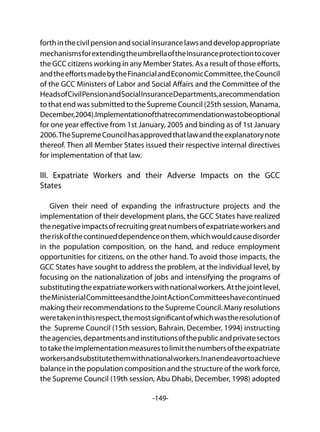 -149-
forthinthecivilpensionandsocialinsurancelawsanddevelopappropriate
mechanismsforextendingtheumbrellaoftheinsuranceprotectiontocover
the GCC citizens working in any Member States. As a result of those efforts,
andtheeffortsmadebytheFinancialandEconomicCommittee,theCouncil
of the GCC Ministers of Labor and Social Affairs and the Committee of the
HeadsofCivilPensionandSocialInsuranceDepartments,arecommendation
to that end was submitted to the Supreme Council (25th session, Manama,
December,2004).Implementationofthatrecommendationwastobeoptional
for one year effective from 1st January, 2005 and binding as of 1st January
2006.TheSupremeCouncilhasapprovedthatlawandtheexplanatorynote
thereof. Then all Member States issued their respective internal directives
for implementation of that law.
III. Expatriate Workers and their Adverse Impacts on the GCC
States
Given their need of expanding the infrastructure projects and the
implementation of their development plans, the GCC States have realized
thenegativeimpactsofrecruitinggreatnumbersofexpatriateworkersand
theriskofthecontinueddependenceonthem,whichwouldcausedisorder
in the population composition, on the hand, and reduce employment
opportunities for citizens, on the other hand. To avoid those impacts, the
GCC States have sought to address the problem, at the individual level, by
focusing on the nationalization of jobs and intensifying the programs of
substitutingtheexpatriateworkerswithnationalworkers.Atthejointlevel,
theMinisterialCommitteesandtheJointActionCommitteeshavecontinued
making their recommendations to the Supreme Council. Many resolutions
weretakeninthisrespect,themostsignificantofwhichwastheresolutionof
the Supreme Council (15th session, Bahrain, December, 1994) instructing
theagencies,departmentsandinstitutionsofthepublicandprivatesectors
totaketheimplementationmeasurestolimitthenumbersoftheexpatriate
workersandsubstitutethemwithnationalworkers.Inanendeavortoachieve
balance in the population composition and the structure of the work force,
the Supreme Council (19th session, Abu Dhabi, December, 1998) adopted
 
