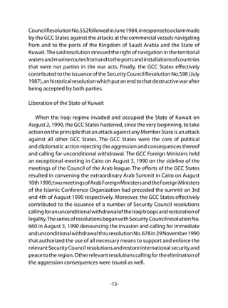 -15-
CouncilResolutionNo.552followedinJune1984,inresponsetoaclaimmade
by the GCC States against the attacks at the commercial vessels navigating
from and to the ports of the Kingdom of Saudi Arabia and the State of
Kuwait.The said resolution stressed the right of navigation in the territorial
watersandmarineroutesfromandtotheportsandinstallationsofcountries
that were not parties in the war acts. Finally, the GCC States effectively
contributed to the issuance of the Security Council Resolution No.598 (July
1987),anhistoricalresolutionwhichputanendtothatdestructivewarafter
being accepted by both parties.
Liberation of the State of Kuwait
When the Iraqi regime invaded and occupied the State of Kuwait on
August 2, 1990, the GCC States hastened, since the very beginning, to take
actionontheprinciplethatanattackagainstanyMemberStateisanattack
against all other GCC States. The GCC States were the core of political
and diplomatic action rejecting the aggression and consequences thereof
and calling for unconditional withdrawal. The GCC Foreign Ministers held
an exceptional meeting in Cairo on August 3, 1990 on the sideline of the
meetings of the Council of the Arab league. The efforts of the GCC States
resulted in convening the extraordinary Arab Summit in Cairo on August
10th1990;twomeetingsofArabForeignMinistersandtheForeignMinisters
of the Islamic Conference Organization had preceded the summit on 3rd
and 4th of August 1990 respectively. Moreover, the GCC States effectively
contributed to the issuance of a number of Security Council resolutions
callingforanunconditionalwithdrawaloftheIraqitroopsandrestorationof
legality.TheseriesofresolutionsbeganwithSecurityCouncilresolutionNo.
660 in August 3, 1990 denouncing the invasion and calling for immediate
andunconditionalwithdrawalthruresolutionNo.678in29November1990
that authorized the use of all necessary means to support and enforce the
relevantSecurityCouncilresolutionsandrestoreinternationalsecurityand
peacetotheregion.Otherrelevantresolutionscallingfortheeliminationof
the aggression consequences were issued as well.
 