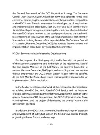 -150-
the General Framework of the GCC Population Strategy. The Supreme
Council (20th session, Riyadh, November, 1999) also agreed to form a joint
committeeforstudyingtheexpatriatelaborandthepopulationcomposition
at the GCC States. The said committee has developed as of mechanisms
and implementation procedures, such as, inter alia, each Member State
should identify percentages representing the maximum allowable limit of
the non-GCC citizens in terms to the total population and the total work
force,stressingontheactivationofthesubstitutionpoliciesateachMember
Stateandmaximizingthecostsoftheexpatriatelabor.TheSupremeCouncil
(21stsession,Manama,December,2000)alsoadoptedthemechanismsand
implementation procedures developed by the committee.
IV. Civil Service and Administrative Development
For the purpose of achieving equality, and in line with the provisions
of the Economic Agreement, and in the light of the recommendation of
the Civil Service Ministers at the GCC States, the Supreme Council (21st
session,Manama,December,2000)approvedaccordingequaltreatmentto
the civil employees at any GCC Member State in respect to the job benefits.
All the GCC Member States have issued their respective internal rules for
implementation of that resolution.
In the field of development of work at the civil service, the Secretariat
established the GCC Electronic Portal of Civil Service and the institutes
ofpublicadministrationandadministrativedevelopmentinadditiontothe
general framework of HR development, the GCC Civil Service Labor Force
Planning Project and the project of developing the quality system at the
government agencies
In addition, the GCC States are continuing the exchange of expertise
and development of individual skills in the field of civil service through
organizing relevant forums and meetings.
 