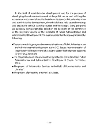 -151-
In the field of administrative development, and for the purpose of
developing the administrative work at the public sector and utilizing the
experienceandpotentialsavailableattheinstitutesofpublicadministration
and administrative development, the officials have held several meetings
and organized various training courses and workshops. Many programs
are currently being organized, based on the decisions of the committee
of the Directors General of the Institutes of Public Administration and
AdministrativeDevelopment.Themostimportantoftheseprogramsarethe
following:
TheremotetrainingprogrambetweentheInstitutesofPublicAdministration
and Administrative Development at the GCC States: Implementation of
theprogramwillbeatseveralphases(thecostofthefirstphaseaccounts
for over US$ 2 million)
ThecooperationandintegrationstrategybetweentheInstitutesofPublic
Administration and Administrative Development (Doha, December,
2003).
The project of "Information Services in the Field of Documentation and
Libraries".
The project of preparing a trainer's database.
 