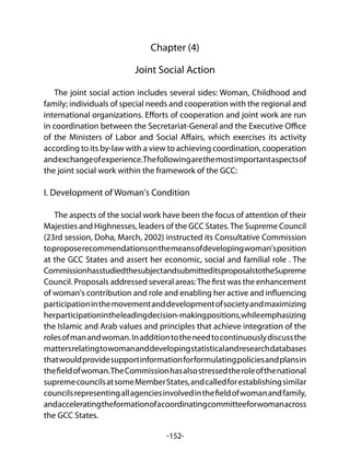 -152-
Chapter (4)
Joint Social Action
The joint social action includes several sides: Woman, Childhood and
family; individuals of special needs and cooperation with the regional and
international organizations. Efforts of cooperation and joint work are run
in coordination between the Secretariat-General and the Executive Office
of the Ministers of Labor and Social Affairs, which exercises its activity
according to its by-law with a view to achieving coordination, cooperation
andexchangeofexperience.Thefollowingarethemostimportantaspectsof
the joint social work within the framework of the GCC:
I. Development of Woman's Condition
The aspects of the social work have been the focus of attention of their
Majesties and Highnesses, leaders of the GCC States.The Supreme Council
(23rd session, Doha, March, 2002) instructed its Consultative Commission
toproposerecommendationsonthemeansofdevelopingwoman'sposition
at the GCC States and assert her economic, social and familial role . The
CommissionhasstudiedthesubjectandsubmitteditsproposalstotheSupreme
Council. Proposals addressed several areas:The first was the enhancement
of woman's contribution and role and enabling her active and influencing
participationinthemovementanddevelopmentofsocietyandmaximizing
herparticipationintheleadingdecision-makingpositions,whileemphasizing
the Islamic and Arab values and principles that achieve integration of the
rolesofmanandwoman.Inadditiontotheneedtocontinuouslydiscussthe
mattersrelatingtowomananddevelopingstatisticalandresearchdatabases
thatwouldprovidesupportinformationforformulatingpoliciesandplansin
thefieldofwoman.TheCommissionhasalsostressedtheroleofthenational
supremecouncilsatsomeMemberStates,andcalledforestablishingsimilar
councilsrepresentingallagenciesinvolvedinthefieldofwomanandfamily,
andacceleratingtheformationofacoordinatingcommitteeforwomanacross
the GCC States.
 