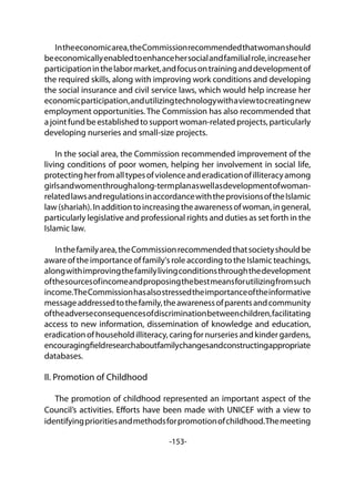 -153-
Intheeconomicarea,theCommissionrecommendedthatwomanshould
beeconomicallyenabledtoenhancehersocialandfamilialrole,increaseher
participationinthelabormarket,andfocusontraininganddevelopmentof
the required skills, along with improving work conditions and developing
the social insurance and civil service laws, which would help increase her
economicparticipation,andutilizingtechnologywithaviewtocreatingnew
employment opportunities. The Commission has also recommended that
ajointfundbeestablishedtosupportwoman-relatedprojects,particularly
developing nurseries and small-size projects.
In the social area, the Commission recommended improvement of the
living conditions of poor women, helping her involvement in social life,
protectingherfromalltypesofviolenceanderadicationofilliteracyamong
girlsandwomenthroughalong-termplanaswellasdevelopmentofwoman-
relatedlawsandregulationsinaccordancewiththeprovisionsoftheIslamic
law(shariah).Inadditiontoincreasingtheawarenessofwoman,ingeneral,
particularly legislative and professional rights and duties as set forth in the
Islamic law.
Inthefamilyarea,theCommissionrecommendedthatsocietyshouldbe
aware of the importance of family's role according to the Islamic teachings,
alongwithimprovingthefamilylivingconditionsthroughthedevelopment
ofthesourcesofincomeandproposingthebestmeansforutilizingfromsuch
income.TheCommissionhasalsostressedtheimportanceoftheinformative
messageaddressedtothefamily,theawarenessofparentsandcommunity
oftheadverseconsequencesofdiscriminationbetweenchildren,facilitating
access to new information, dissemination of knowledge and education,
eradicationofhouseholdilliteracy,caringfornurseriesandkindergardens,
encouragingfieldresearchaboutfamilychangesandconstructingappropriate
databases.
II. Promotion of Childhood
The promotion of childhood represented an important aspect of the
Council’s activities. Efforts have been made with UNICEF with a view to
identifyingprioritiesandmethodsforpromotionofchildhood.Themeeting
 