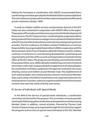 -154-
held by the Secretariat in coordination with UNICEF recommended that a
coordinatingcommitteespecializedinthefieldofchildrenistobeestablished.
Thecommitteewascomposedofmembersrepresentingrelevantofficialand
private institutions (Dubai, 1989).
A study on children welfare services and promotion thereof at the GCC
States was also conducted in cooperation with UNICEF office in the region.
Thepurposeofthestudywastotakenecessaryactionsforthedevelopmentof
thoseservices.TheGCCStatesareinter-coordinatingthecooperationefforts
beingmadewiththeinstitutionsandagenciesinvolvedinthefieldofchildren
attheGCClevelandtheArabandinternationallevelsandorganizingrelevant
activities.The first conference of children entitled“Childhood is a Common
Responsibility”wasorganizedatDubaiinMarch2006incooperationwiththe
Administration of the Prize of Sheikha Latifah Bint Mohammed for children
creativity. A mechanism is currently being developed for coordinating and
organizingtheactivitiesofthecouncilsandorganizationsinvolvedinfamily
affairsattheGCCStates.Theproposalsubmittedbyacommitteeformedfor
thispurpose(Doha,June,2006)callingforestablishingacommonministerial
committeeisstillunderstudypendingtheestablishmentofnationalbodies
forcoordinationandfollowupbetweentheagenciesinvolvedintheissues
of family, woman and children at each Member State.The establishment of
suchnationalbodieswillcertainlyenhancewomen’sworkatEachMember
State,particularlyinthefieldofcoordinationandcooperationbetweenthe
existingwomen’ssocieties,andencouragetheestablishmentofnewwomen
societies that meet the needs of family and society.
III. Service of Individuals with Special Needs
In the field of the Service of special-needs individuals, a coordination
committee was formed for this purpose.The committee convenes periodic
meetingsforfollowingupthecoordinationandcooperationactivitiesamong
Member States. In addition, several activities, financed by Thomas Cook
TravelerChequesGroup,wereorganizedthroughtheSecretariattosupport
the programs and services of special-need individuals at the GCC Member
 