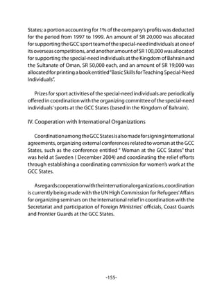 -155-
States; a portion accounting for 1% of the company’s profits was deducted
for the period from 1997 to 1999. An amount of SR 20,000 was allocated
forsupportingtheGCCsportteamofthespecial-needindividualsatoneof
itsoverseascompetitions,andanotheramountofSR100,000wasallocated
for supporting the special-need individuals at the Kingdom of Bahrain and
the Sultanate of Oman, SR 50,000 each, and an amount of SR 19,000 was
allocatedforprintingabookentitled“BasicSkillsforTeachingSpecial-Need
Individuals”.
	
Prizes for sport activities of the special-need individuals are periodically
offered in coordination with the organizing committee of the special-need
individuals’sports at the GCC States (based in the Kingdom of Bahrain).
IV. Cooperation with International Organizations
CoordinationamongtheGCCStatesisalsomadeforsigninginternational
agreements, organizing external conferences related to woman at the GCC
States, such as the conference entitled “ Woman at the GCC States” that
was held at Sweden ( December 2004) and coordinating the relief efforts
through establishing a coordinating commission for women’s work at the
GCC States.
Asregardscooperationwiththeinternationalorganizations,coordination
is currently being made with the UN High Commission for Refugees’Affairs
for organizing seminars on the international relief in coordination with the
Secretariat and participation of Foreign Ministries' officials, Coast Guards
and Frontier Guards at the GCC States.
 