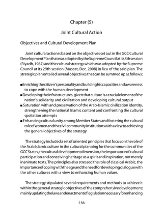 -156-
Chapter (5)
Joint Cultural Action
Objectives and Cultural Development Plan
JointculturalactionisbasedontheobjectivessetoutintheGCCCultural
DevelopmentPlanthatwasadoptedbytheSupremeCouncilatits8thsession
(Riyadh,1987)andtheculturalstrategywhichwasadoptedbytheSupreme
Council at its 29th session (Muscat, Dec. 2008) in lieu of the said plan. The
strategicplanentailedseveralobjectivesthatcanbesummedupasfollows:
Enrichingthecitizen'spersonalityandbuildinghiscapacitiesandawareness
to cope with the human development
Developingtheinfrastructures,giventhatcultureisacrucialelementofthe
nation's solidarity and civilization and developing cultural output
Saturation with and preservation of the Arab-Islamic civilization identity,
strengthening the national Islamic content and confronting the cultural
spoliation attempts
EnhancingculturalunityamongMemberStatesandfosteringthecultural
roleofwomenandthecivilcommunityinstitutionswithaviewtoachieving
the general objectives of the strategy
Thestrategyincludedasetoforientedprinciplesthatfocusontheroleof
the Arab Islamic culture in the cultural planning for the communities of the
GCCStates,theculturaldevelopmentdimension,theimportanceofcultural
participationandconceivingheritageasaspiritandinspiration,notmerely
inanimate texts.The principles also stressed the role of classical Arabic, the
importanceofcopingwiththeageandtheneedfordevelopingdialoguewith
the other cultures with a view to enhancing human values.
The strategy stipulated several requirements and methods to achieve it
withinthegeneralstrategicobjectivesofthecomprehensivedevelopment;
mainlyupdatingthelawsandenactmentoflegislationnecessaryforenhancing
 