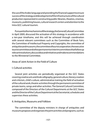 -157-
theuseoftheArabiclanguageand providingthefinancialsupporttoensure
successofthestrategyanddevelopmentoftheinfrastructuresofthecultural
production represented in constructing public libraries, theatres, cinemas,
museums,publishinghouses,culturalresearchcentersandattentiontothe
Intra-GCC cultural tourism.
Pursuanttothemechanismsofthestrategy,theGeneralCulturalCommittee
in April 2009, discussed the activation of this strategy in accordance with
a ten-year timeframe, and this will be achieved through coordination
with several relevant committees such as the Committee of Book Fairs,
the Committee of Intellectual Property and Copyrights, the committee of
antiquitiesandmuseums,thecommitteeoftouristcooperation,theexecutive
touristcommitteeandotherpermanentorinterimcommitteesthatfollowup
relevantresolutions,discussideasandinitiativesandmakerecommendations
to the Ministerial Committee.
Areas of Joint Action in the Field of Culture
I. Cultural activities
Several joint activities are periodically organized at the GCC States
coveringcreativeartsandArabcalligraphy,generalculture,literarycreation
and criticism, child's culture, administrative training the field of activation
oftheculturalwork,theatre activitiesthroughthepermanentcommitteeof
private teams, songs and other activities.The General Cultural Committee,
composed of the Directors of the Cultural Departments at the GCC States
andtheDirectoroftheCultureDepartmentattheSecretariat,schedulesand
supervises these activities.
II. Antiquities, Museums and Folklore
The committee of the deputy ministers in charge of antiquities and
museumsproposesandorganizesthejointactivitiesandprograms,suchas:
 