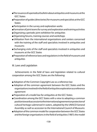 -158-
Theissuanceofaperiodicalbulletinaboutantiquitiesandmuseumsatthe
GCC States
Preparationofguides(directories)formuseumsandspecialistsattheGCC
States
Participation in the survey and exploration works
Formationofjointteamsforsurveyandexplorationandtrainingactivities
Organizing a periodic joint exhibition for antiquities
Organizing forums, training courses and workshops
Utilization from the international organizations and centers concerned
with the training of the staff and specialists involved in antiquities and
museums
Exchanging visits of the staff and specialists involved in antiquities and
museums at the GCC States
Preparationofreferencelawsandregulationsinthefieldofmuseumsand
antiquities
III. Laws and Legislation
Achievements in the field of laws and legislation related to cultural
cooperation among the GCC States are the following:
Adoption of the Common Copyright Law as a reference law
Adoption of the common agreement between the GCC States and the
organizationsinvolvedinthefieldofantiquitiesexplorationasareference
agreement
Preparation of a model law for antiquities at the GCC States
Coordination among the GCC States with a view to adopting a common
positiontowardsaccessiontotheinternationalagreementonprotectionof
cultural heritage submersed in waters, adopted by the UNISCO General
Assembly as well as accession to the International Council of Museums
AdoptionofthecommonmodelforcooperationbetweentheGCCStates
andtheforeignorganizationsinthefieldofantiquities(1987);themodel
 
