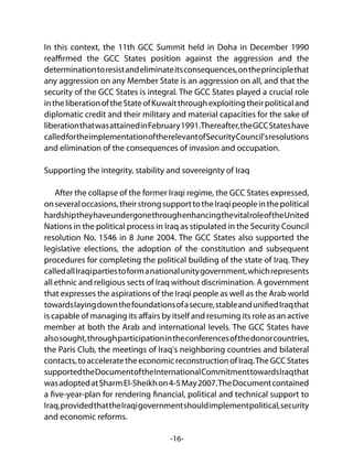 -16-
In this context, the 11th GCC Summit held in Doha in December 1990
reaffirmed the GCC States position against the aggression and the
determinationtoresistandeliminateitsconsequences,ontheprinciplethat
any aggression on any Member State is an aggression on all, and that the
security of the GCC States is integral. The GCC States played a crucial role
intheliberationoftheStateofKuwaitthroughexploitingtheirpoliticaland
diplomatic credit and their military and material capacities for the sake of
liberationthatwasattainedinFebruary1991.Thereafter,theGCCStateshave
calledfortheimplementationoftherelevantofSecurityCouncil'sresolutions
and elimination of the consequences of invasion and occupation.
Supporting the integrity, stability and sovereignty of Iraq
After the collapse of the former Iraqi regime, the GCC States expressed,
onseveraloccasions,theirstrongsupporttotheIraqipeopleinthepolitical
hardshiptheyhaveundergonethroughenhancingthevitalroleoftheUnited
Nations in the political process in Iraq as stipulated in the Security Council
resolution No. 1546 in 8 June 2004. The GCC States also supported the
legislative elections, the adoption of the constitution and subsequent
procedures for completing the political building of the state of Iraq. They
calledallIraqipartiestoformanationalunitygovernment,whichrepresents
all ethnic and religious sects of Iraq without discrimination. A government
that expresses the aspirations of the Iraqi people as well as the Arab world
towardslayingdownthefoundationsofasecure,stableandunifiedIraqthat
is capable of managing its affairs by itself and resuming its role as an active
member at both the Arab and international levels. The GCC States have
alsosought,throughparticipationintheconferencesofthedonorcountries,
the Paris Club, the meetings of Iraq's neighboring countries and bilateral
contacts,toacceleratetheeconomicreconstructionofIraq.TheGCCStates
supportedtheDocumentoftheInternationalCommitmenttowardsIraqthat
wasadoptedatSharmEl-Sheikhon4-5May2007.TheDocumentcontained
a five-year-plan for rendering financial, political and technical support to
Iraq,providedthattheIraqigovernmentshouldimplementpolitical,security
and economic reforms.
 