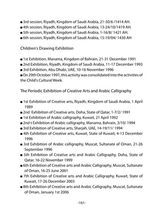 -161-
3rd session, Riyadh, Kingdom of Saudi Arabia, 21-30/6 /1414 AH.
4th session, Riyadh, Kingdom of Saudi Arabia, 13-24/10/1419 AH.
5th session, Riyadh, Kingdom of Saudi Arabia, 1-16/8/ 1421 AH.
6th session, Riyadh, Kingdom of Saudi Arabia, 15-19/04/ 1430 AH
Children's Drawing Exhibition
1st Exhibition, Manama, Kingdom of Bahrain, 21-31 December 1991
2nd Exhibition, Riyadh, Kingdom of Saudi Arabia, 11-17 December 1993
3rd Exhibition, Abu Dhabi, UAE, 10-16 November 1996
On 29th October 1997, this activity was consolidated into the activities of
the Child's Cultural Week.
The Periodic Exhibition of Creative Arts and Arabic Calligraphy
1st Exhibition of Creative arts, Riyadh, Kingdom of Saudi Arabia, 1 April
1989
2nd Exhibition of Creative arts, Doha, State of Qatar, 1-7/2/ 1991
1st Exhibition of Arabic calligraphy, Kuwait, 21 April 1992
2nd t Exhibition of Arabic calligraphy, Manama, Bahrain, 3/10/ 1994
3rd Exhibition of Creative arts, Sharjah, UAE, 14-19/11/ 1994
4th Exhibition of Creative arts, Kuwait, State of Kuwait, 4-13 December
1996
3rd Exhibition of Arabic calligraphy, Muscat, Sultanate of Oman, 21-26
September 1996
5th Exhibition of Creative arts and Arabic Calligraphy, Doha, State of
Qatar, 16-22 November 1999
6th Exhibition of Creative arts and Arabic Calligraphy, Muscat, Sultanate
of Oman, 16-25 June 2001
7th Exhibition of Creative arts and Arabic Calligraphy, Kuwait, State of
Kuwait, 17-26 December 2003
8th Exhibition of Creative arts and Arabic Calligraphy, Muscat, Sultanate
of Oman, January 1st 2006
 