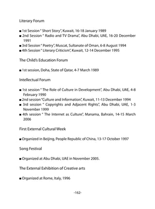 -162-
Literary Forum
1st Session“ Short Story”, Kuwait, 16-18 January 1989
2nd Session “ Radio and TV Drama”, Abu Dhabi, UAE, 16-20 December
1991
3rd Session“ Poetry”, Muscat, Sultanate of Oman, 6-8 August 1994
4th Session“ Literary Criticism”, Kuwait, 12-14 December 1995
The Child’s Education Forum
1st session, Doha, State of Qatar, 4-7 March 1989
Intellectual Forum
1st session “ The Role of Culture in Development”, Abu Dhabi, UAE, 4-8
February 1990
2nd session“Culture and Information”, Kuwait, 11-13 December 1994
3rd session “ Copyrights and Adjacent Rights”, Abu Dhabi, UAE, 1-3
November 1999
4th session “ The Internet as Culture”, Manama, Bahrain, 14-15 March
2006
First External Cultural Week
Organized in Beijing, People Republic of China, 13-17 October 1997
Song Festival
Organized at Abu Dhabi, UAE in November 2005.
The External Exhibition of Creative arts
Organized at Rome, Italy, 1996
 